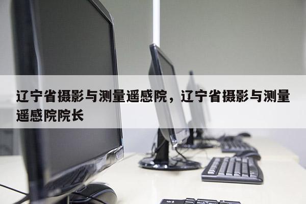 遼寧省攝影與測量遙感院，遼寧省攝影與測量遙感院院長