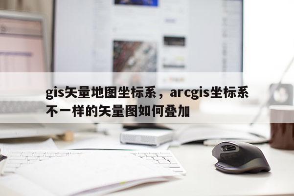 gis矢量地圖坐標(biāo)系，arcgis坐標(biāo)系不一樣的矢量圖如何疊加