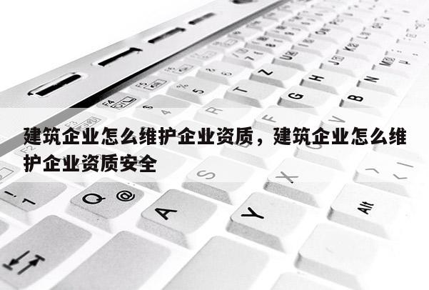 建筑企業怎么維護企業資質，建筑企業怎么維護企業資質安全