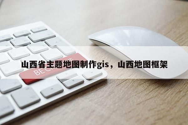 山西省主題地圖制作gis，山西地圖框架