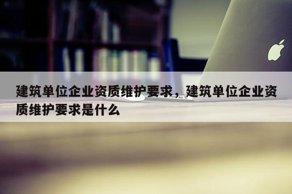 建筑單位企業資質維護要求，建筑單位企業資質維護要求是什么