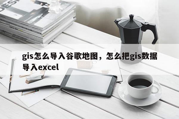 gis怎么導入谷歌地圖，怎么把gis數據導入excel