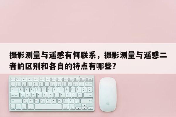 攝影測(cè)量與遙感有何聯(lián)系，攝影測(cè)量與遙感二者的區(qū)別和各自的特點(diǎn)有哪些?