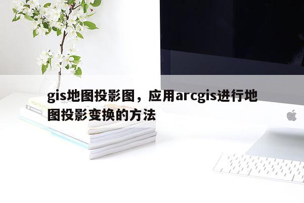 gis地圖投影圖，應用arcgis進行地圖投影變換的方法