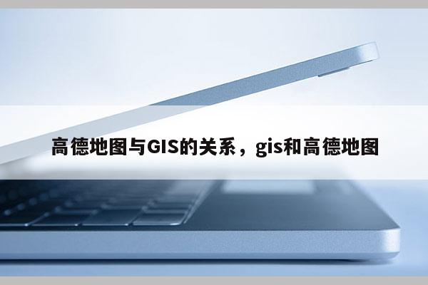 高德地圖與GIS的關系，gis和高德地圖