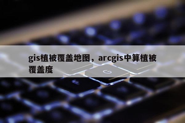 gis植被覆蓋地圖，arcgis中算植被覆蓋度