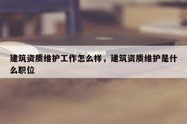 建筑資質維護工作怎么樣，建筑資質維護是什么職位