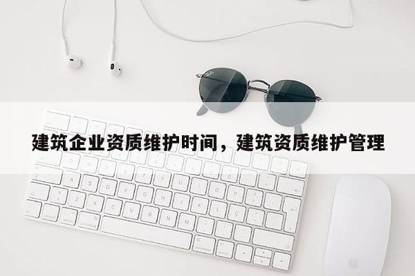 建筑企業(yè)資質(zhì)維護(hù)時(shí)間，建筑資質(zhì)維護(hù)管理