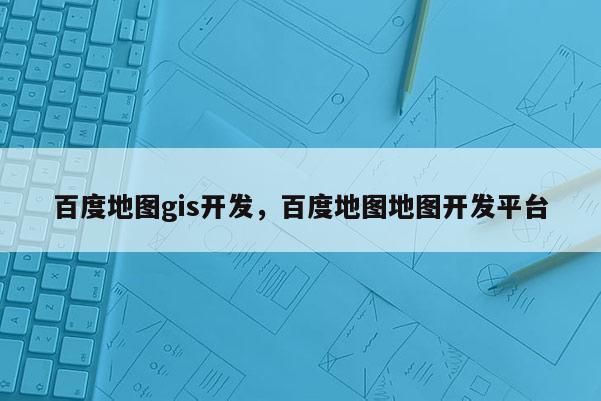 百度地圖gis開發(fā)，百度地圖地圖開發(fā)平臺