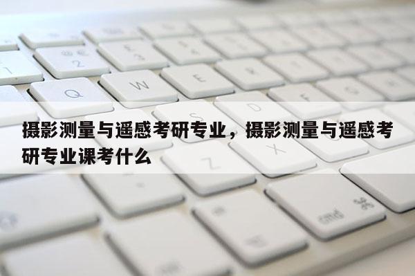 攝影測量與遙感考研專業，攝影測量與遙感考研專業課考什么