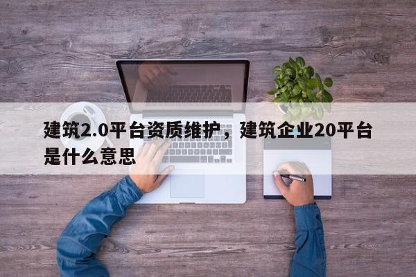 建筑2.0平臺資質(zhì)維護，建筑企業(yè)20平臺是什么意思