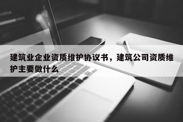 建筑業企業資質維護協議書，建筑公司資質維護主要做什么