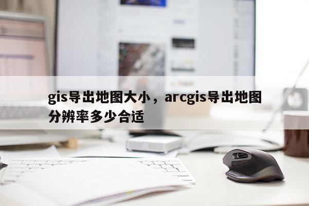 gis導出地圖大小，arcgis導出地圖分辨率多少合適