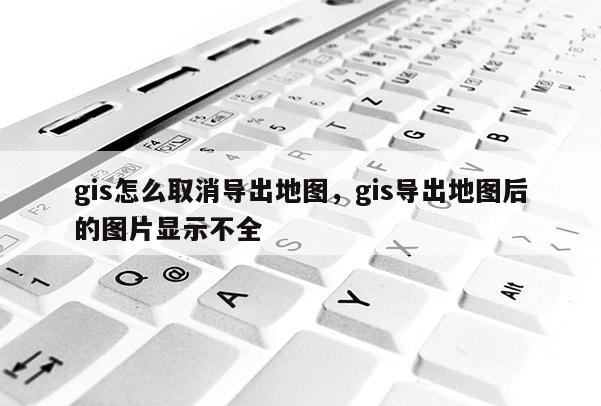 gis怎么取消導出地圖，gis導出地圖后的圖片顯示不全