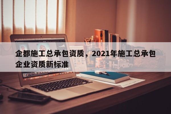 企都施工總承包資質(zhì)，2021年施工總承包企業(yè)資質(zhì)新標(biāo)準(zhǔn)