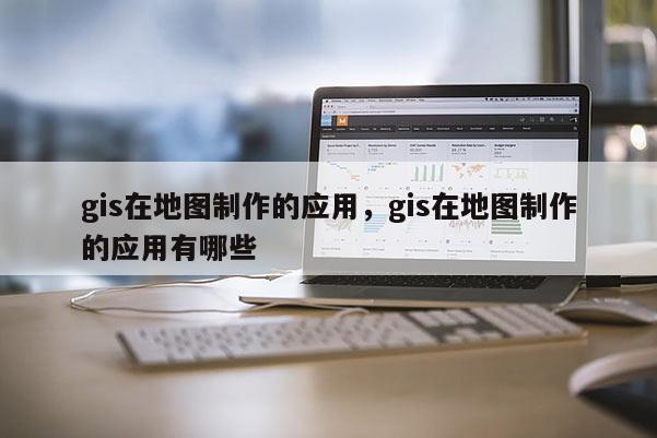 gis在地圖制作的應用，gis在地圖制作的應用有哪些