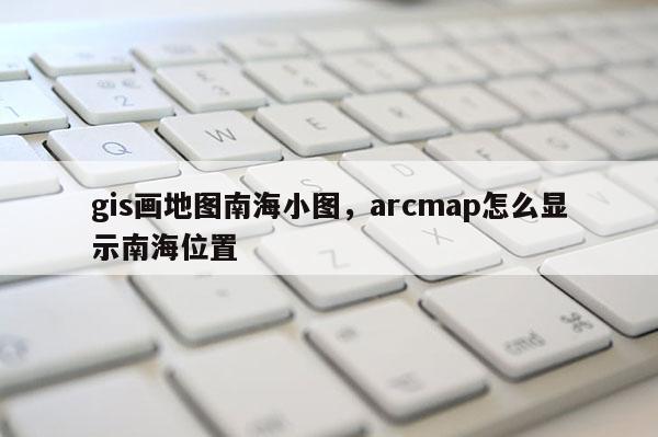 gis畫地圖南海小圖，arcmap怎么顯示南海位置