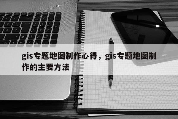 gis專題地圖制作心得，gis專題地圖制作的主要方法