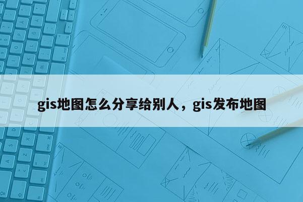 gis地圖怎么分享給別人，gis發(fā)布地圖