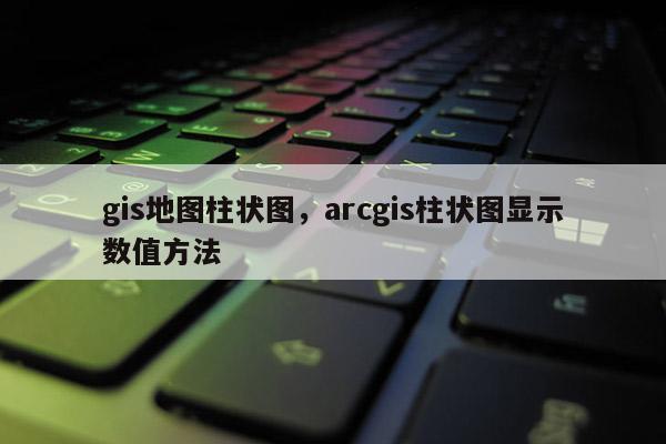 gis地圖柱狀圖，arcgis柱狀圖顯示數值方法