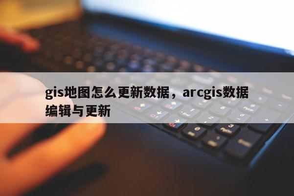 gis地圖怎么更新數據，arcgis數據編輯與更新