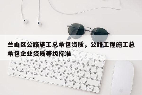 蘭山區(qū)公路施工總承包資質(zhì)，公路工程施工總承包企業(yè)資質(zhì)等級(jí)標(biāo)準(zhǔn)