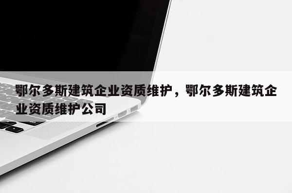 鄂爾多斯建筑企業資質維護，鄂爾多斯建筑企業資質維護公司