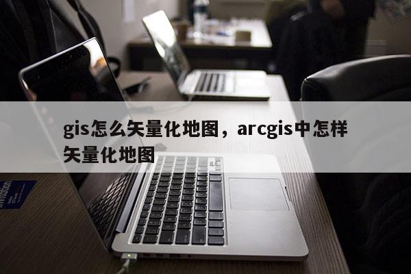 gis怎么矢量化地圖，arcgis中怎樣矢量化地圖