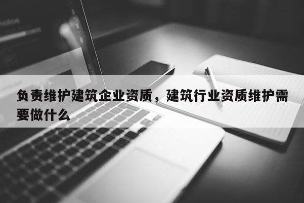 負(fù)責(zé)維護(hù)建筑企業(yè)資質(zhì)，建筑行業(yè)資質(zhì)維護(hù)需要做什么