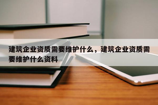 建筑企業資質需要維護什么，建筑企業資質需要維護什么資料