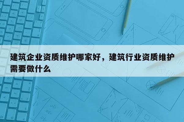 建筑企業(yè)資質(zhì)維護(hù)哪家好，建筑行業(yè)資質(zhì)維護(hù)需要做什么