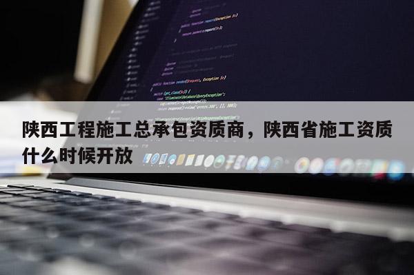 陜西工程施工總承包資質(zhì)商，陜西省施工資質(zhì)什么時候開放