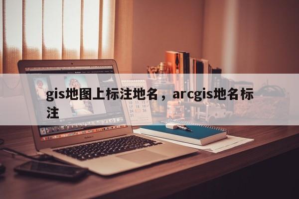 gis地圖上標注地名，arcgis地名標注