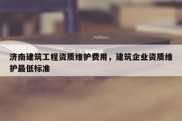 濟南建筑工程資質維護費用，建筑企業資質維護最低標準