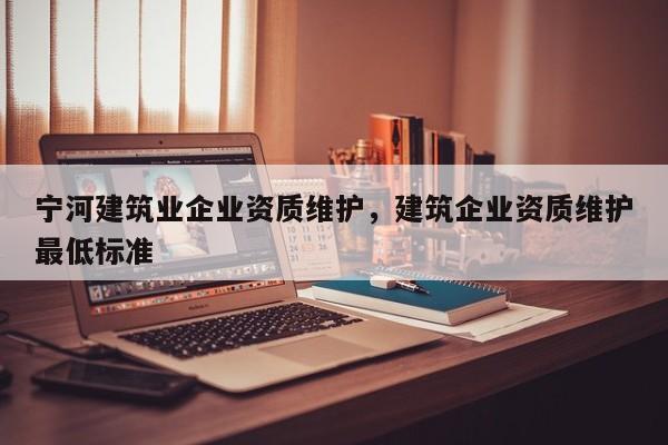 寧河建筑業企業資質維護，建筑企業資質維護最低標準