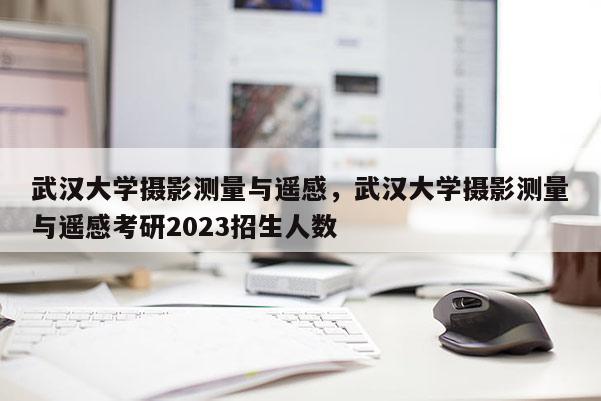 武漢大學(xué)攝影測量與遙感，武漢大學(xué)攝影測量與遙感考研2023招生人數(shù)