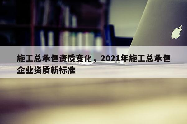 施工總承包資質變化，2021年施工總承包企業資質新標準