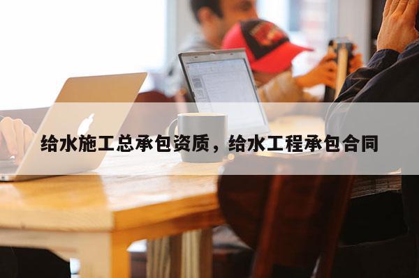 給水施工總承包資質，給水工程承包合同