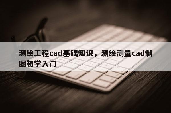 測繪工程cad基礎知識，測繪測量cad制圖初學入門