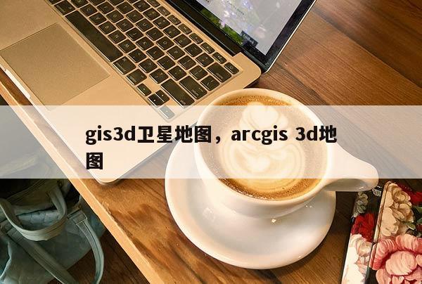 gis3d衛星地圖，arcgis 3d地圖