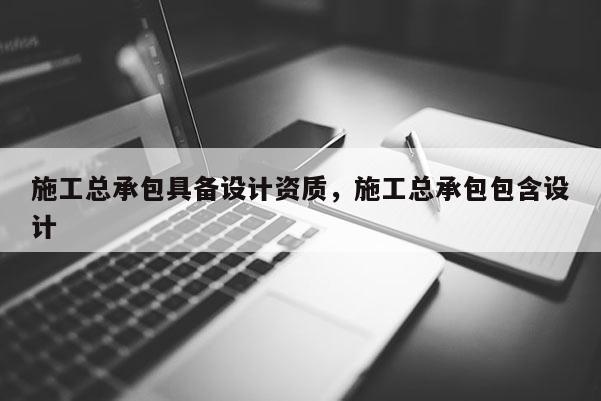 施工總承包具備設計資質，施工總承包包含設計