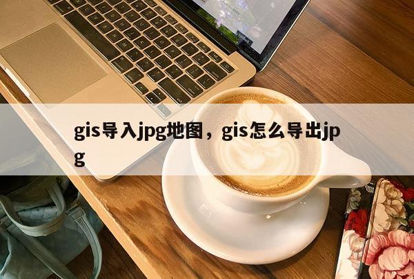 gis導入jpg地圖，gis怎么導出jpg