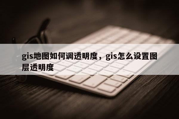 gis地圖如何調(diào)透明度，gis怎么設(shè)置圖層透明度