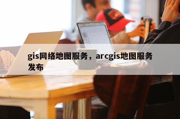 gis網絡地圖服務，arcgis地圖服務發布