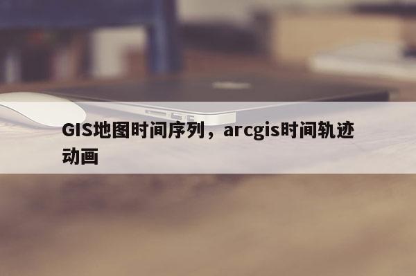 GIS地圖時間序列，arcgis時間軌跡動畫