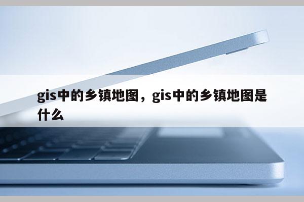 gis中的鄉鎮地圖，gis中的鄉鎮地圖是什么