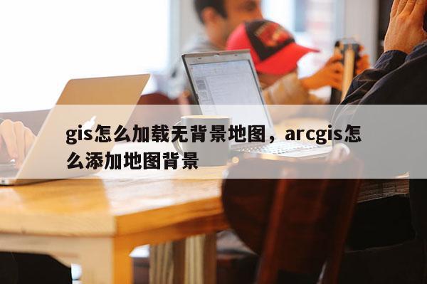 gis怎么加載無背景地圖，arcgis怎么添加地圖背景