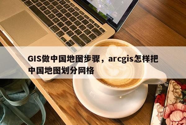 GIS做中國地圖步驟，arcgis怎樣把中國地圖劃分網格