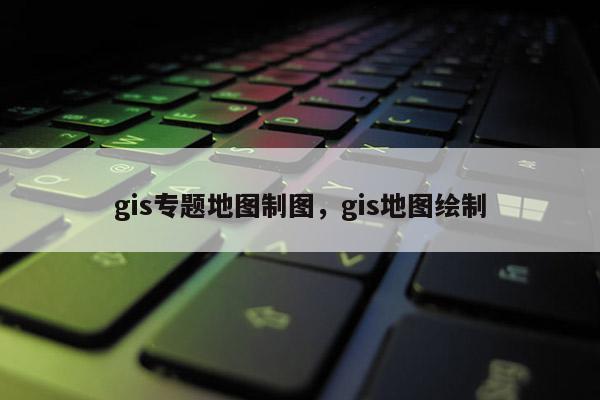 gis專題地圖制圖，gis地圖繪制