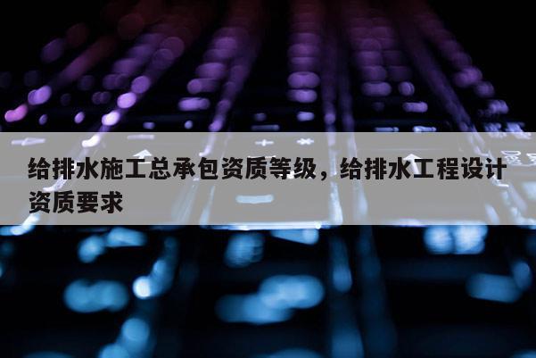 給排水施工總承包資質等級，給排水工程設計資質要求